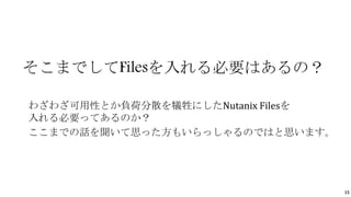 15
そこまでしてFilesを入れる必要はあるの？
わざわざ可用性とか負荷分散を犠牲にしたNutanix Filesを
入れる必要ってあるのか？
ここまでの話を聞いて思った方もいらっしゃるのではと思います。
 