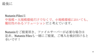 19
Nutanix Filesは
中規模・大規模環境だけでなくで、小規模環境においても、
優位性のあるソリューションだと考えています。
Nutanixをご提案頂き、ファイルサーバーが必要な場合は
是非、Nutanix Filesも一緒にご提案、ご導入を検討頂けると
幸いです！
最後に
 