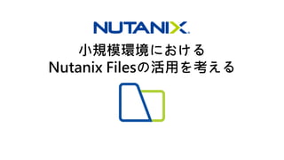 小規模環境における
Nutanix Filesの活用を考える
 