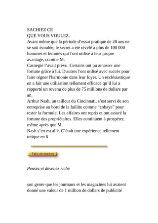 SACHIEZ CE
QUE VOUS VOULEZ.
Avant même que la période d’essai pratique de 20 ans ne
se soit écoulée, le secret a été révélé à plus de 100 000
hommes et femmes qui l'ont utilisé à leur propre
avantage, comme M.
Carnegie l’avait prévu. Certains ont pu amasser une
fortune grâce à lui. D'autres l'ont utilisé avec succès pour
faire régner l'harmonie dans leur foyer. Un ecclésiastique
en a fait une utilisation tellement efficace qu’il lui a
rapporté un revenu de plus de 75 millions de dollars par
an.
Arthur Nash, un tailleur du Cincinnati, s’est servi de son
entreprise au bord de la faillite comme “cobaye” pour
tester la formule. Les affaires ont repris et ont assuré la
fortune des propriétaires. Elles continuent à prospérer,
même après que M.
Nash s’en est allé. C’était une expérience tellement
unique en 6
Pensez et devenez riche
son genre que les journaux et les magazines lui avaient
donné une valeur de 1 million de dollars de publicité
 