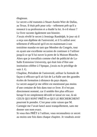 élogieuse.
Le secret a été transmis à Stuart Austin Wier de Dallas,
au Texas. Il était prêt pour cela – tellement prêt qu'il a
renoncé à sa profession et a étudié la loi. A-t-il réussi ?
Le livre raconte également son histoire.
J’avais révélé le secret à Jennings Randolph, le jour où il
a reçu son diplôme de l'université, et il l'a utilisé avec
tellement d’efficacité qu'il en est maintenant à son
troisième mandat en tant que Membre du Congrès, tout
en ayant une excellente occasion de continuer à l’utiliser
jusqu'à ce qu’il lui ouvre la porte de la Maison Blanche.
Alors que je travaillais comme chef de publicité de La-
Salle Extension University, qui était loin d’être une
institution célèbre à l’époque, j'avais eu le privilège de
voir J. G.
Chapline, Président de l'université, utiliser la formule de
façon si efficace qu'il ait fait de La-Salle une des grandes
écoles de formation à distance du pays depuis.
Le secret auquel je me réfère est mentionné pas moins
d’une centaine de fois dans tout ce livre. Il n’est pas
directement nommé, car il semble être plus efficace
lorsqu’il est simplement dévoilé et laissé en vue, là où
CEUX QUI SONT PRÊTS et QUI LE RECHERCHENT
pourront le prendre. C'est pour cette raison que M.
Carnegie me l’avait lancé aussi tranquillement, sans me
donner son nom exact.
Si vous êtes PRÊT à l’utiliser, vous reconnaîtrez ce secret
au moins une fois dans chaque chapitre. Je voudrais avoir
 