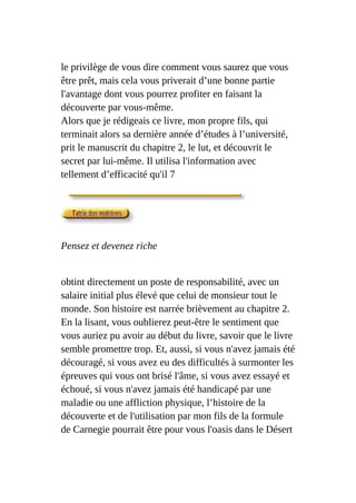 le privilège de vous dire comment vous saurez que vous
être prêt, mais cela vous priverait d’une bonne partie
l'avantage dont vous pourrez profiter en faisant la
découverte par vous-même.
Alors que je rédigeais ce livre, mon propre fils, qui
terminait alors sa dernière année d’études à l’université,
prit le manuscrit du chapitre 2, le lut, et découvrit le
secret par lui-même. Il utilisa l'information avec
tellement d’efficacité qu'il 7
Pensez et devenez riche
obtint directement un poste de responsabilité, avec un
salaire initial plus élevé que celui de monsieur tout le
monde. Son histoire est narrée brièvement au chapitre 2.
En la lisant, vous oublierez peut-être le sentiment que
vous auriez pu avoir au début du livre, savoir que le livre
semble promettre trop. Et, aussi, si vous n'avez jamais été
découragé, si vous avez eu des difficultés à surmonter les
épreuves qui vous ont brisé l'âme, si vous avez essayé et
échoué, si vous n'avez jamais été handicapé par une
maladie ou une affliction physique, l’histoire de la
découverte et de l'utilisation par mon fils de la formule
de Carnegie pourrait être pour vous l'oasis dans le Désert
 