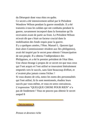 du Désespoir dont vous étiez en quête.
Ce secret a été intensivement utilisé par le Président
Woodrow Wilson pendant la guerre mondiale. Il a été
transmis à tous les soldats qui ont combattu pendant la
guerre, savamment incorporé dans la formation qu’ils
recevaient avant de partir au front. Le Président Wilson
m'avait dit que c'était un facteur crucial dans la
mobilisation des fonds requis pour la guerre.
Il y a quelques années, l’Hon. Manuel L. Quezon (qui
était alors Commissionner résident aux îles philippines),
avait été inspiré par le secret pour obtenir l’émancipation
de son peuple. Il a obtenu l’indépendance des
Philippines, et a été le premier président de l'état libre.
Une chose étrange à propos de ce secret est que tous ceux
qui l’ont acquis et l’ont utilisé se trouvaient littéralement
emportés vers le succès, sans faire beaucoup d'effort, et
n’avaient plus jamais connu l'échec !
Si vous doutez de cela, notez les noms des personnalités
qui l'ont utilisé, là ils sont mentionnés, étudiez leurs
succès par vous-même, et vous en serez convaincus.
L’expression “QUELQUE CHOSE POUR RIEN” n’a
pas de fondement ! Vous ne pouvez pas obtenir le secret
auquel 8
Pensez et devenez riche
 