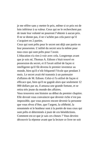 je me réfère sans y mettre le prix, même si ce prix est de
loin inférieur à sa valeur. Ceux qui ne le recherchent pas
de toute leur volonté ne pourront l’obtenir à aucun prix.
Il ne se donne pas, il ne s’achète pas cela parce qu’il
s’acquiert en 2 parties.
Ceux qui sont prêts pour le secret ont déjà une partie en
leur possession. L’utilité du secret sera la même pour
tous ceux qui sont prêts pour l’avoir.
L'éducation n'a rien à voir avec cela. Longtemps avant
que je sois né, Thomas A. Edison s’était trouvé en
possession du secret, et il l'avait utilisé de façon si
intelligente qu'il fût devenu le premier inventeur au
monde, bien qu'il n’eût fréquenté l’école que pendant 3
mois. Le secret avait été transmis à un partenaire
d'affaires de M. Edison. Celui-ci l'a utilisé de façon si
efficace que, bien qu'il ne gagnât alors que seulement 12
000 dollars par an, il amassa une grande fortune, et se
retira très jeune du monde des affaires.
Vous trouverez son histoire au début du premier chapitre.
Elle devrait vous convaincre que devenir riche n’est pas
impossible, que vous pouvez encore devenir la personne
que vous rêvez d’être, que l’argent, la célébrité, la
renommée et le bonheur sont à la portée de tous ceux qui
sont prêts et déterminés à jouir de ces bénédictions.
Comment est-ce que je sais ces choses ? Vous devriez
découvrir la réponse avant que la lecture ce livre ne soit
 
