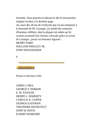 terminée. Vous pourriez le découvrir dès le tout premier
chapitre ou bien à la dernière page.
Au cours des 20 ans de recherche que j'avais entreprise à
la demande de M. Carnegie, j'ai étudié des centaines
d'hommes célèbres, dont la plupart ont admis qu’ils
avaient accumulé leur fortune colossale grâce au secret
de Carnegie ; parmi ces hommes figurent :
HENRY FORD
WILLIAM WRIGLEY JR.
JOHN WANAMAKER
9
Pensez et devenez riche
JAMES J. HILL
GEORGE S. PARKER
E. M. STATLER
HENRY L. DOHERTY
CYRUS H. K. CURTIS
GEORGE EASTMAN
THEODORE ROOSEVELT
JOHN W. DAVIS
ELBERT HUBBARD
 