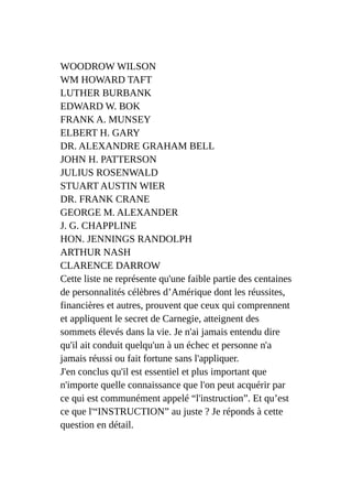 WOODROW WILSON
WM HOWARD TAFT
LUTHER BURBANK
EDWARD W. BOK
FRANK A. MUNSEY
ELBERT H. GARY
DR. ALEXANDRE GRAHAM BELL
JOHN H. PATTERSON
JULIUS ROSENWALD
STUART AUSTIN WIER
DR. FRANK CRANE
GEORGE M. ALEXANDER
J. G. CHAPPLINE
HON. JENNINGS RANDOLPH
ARTHUR NASH
CLARENCE DARROW
Cette liste ne représente qu'une faible partie des centaines
de personnalités célèbres d’Amérique dont les réussites,
financières et autres, prouvent que ceux qui comprennent
et appliquent le secret de Carnegie, atteignent des
sommets élevés dans la vie. Je n'ai jamais entendu dire
qu'il ait conduit quelqu'un à un échec et personne n'a
jamais réussi ou fait fortune sans l'appliquer.
J'en conclus qu'il est essentiel et plus important que
n'importe quelle connaissance que l'on peut acquérir par
ce qui est communément appelé “l'instruction”. Et qu’est
ce que l'“INSTRUCTION” au juste ? Je réponds à cette
question en détail.
 