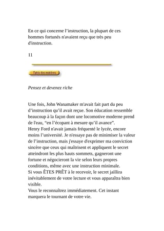 En ce qui concerne l’instruction, la plupart de ces
hommes fortunés n'avaient reçu que très peu
d'instruction.
11
Pensez et devenez riche
Une fois, John Wanamaker m'avait fait part du peu
d’instruction qu’il avait reçue. Son éducation ressemble
beaucoup à la façon dont une locomotive moderne prend
de l'eau, “en l’écopant à mesure qu’il avance”.
Henry Ford n'avait jamais fréquenté le lycée, encore
moins l’université. Je n'essaye pas de minimiser la valeur
de l’instruction, mais j'essaye d'exprimer ma conviction
sincère que ceux qui maîtrisent et appliquent le secret
atteindront les plus hauts sommets, gagneront une
fortune et négocieront la vie selon leurs propres
conditions, même avec une instruction minimale.
Si vous ÊTES PRÊT à le recevoir, le secret jaillira
inévitablement de votre lecture et vous apparaîtra bien
visible.
Vous le reconnaîtrez immédiatement. Cet instant
marquera le tournant de votre vie.
 