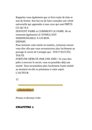Rappelez-vous également que ce livre traite de faits et
non de fiction. Son but est de faire connaître une vérité
universelle qui apprendra à tous ceux qui sont PRÊTS
CE QU’ILS
DOIVENT FAIRE et COMMENT LE FAIRE. Ils en
retireront également LE STIMULANT
INDISPENSABLE À UN BON
DÉPART.
Pour terminer cette entrée en matière, j'aimerais encore
vous dire afin que vous reconnaissiez plus facilement au
passage le secret de Carnegie que : TOUT SUCCÈS,
TOUTE
FORTUNE DÉBUTE PAR UNE IDÉE ! Si vous êtes
prêts à recevoir le secret, vous en possédez déjà une
moitié. Vous reconnaîtrez plus facilement l'autre moitié
au moment où elle se présentera à votre esprit.
L'AUTEUR.
12
Pensez et devenez riche
CHAPITRE 1
 