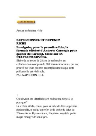 Pensez et devenez riche
REFLECHISSEZ ET DEVENEZ
RICHE
Enseignée, pour la première fois, la
formule célèbre d'Andrew Carnegie pour
gagner de l'argent, basée sur 13
ÉTAPES PROUVÉES.
Élaborée au cours de 25 ans de recherche, en
collaboration avec plus de 500 hommes fortunés, qui ont
prouvé par leurs propres accomplissements que cette
philosophie est réalisable.
PAR NAPOLEON HILL
1
Qui devrait lire «Réfléchissez et devenez riche»? Et
pourquoi?
Le 21ème siècle, connu pour sa folie de développement
personnelle, n’est qu’un reflet de la quête du salut du
20ème siècle. Il y a cent ans, Napoléon voyait la petite
magie émerger de son esprit.
 