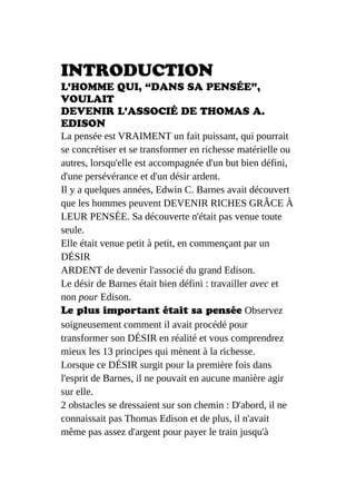 INTRODUCTION
L'HOMME QUI, “DANS SA PENSÉE”,
VOULAIT
DEVENIR L'ASSOCIÉ DE THOMAS A.
EDISON
La pensée est VRAIMENT un fait puissant, qui pourrait
se concrétiser et se transformer en richesse matérielle ou
autres, lorsqu'elle est accompagnée d'un but bien défini,
d'une persévérance et d'un désir ardent.
Il y a quelques années, Edwin C. Barnes avait découvert
que les hommes peuvent DEVENIR RICHES GRÂCE À
LEUR PENSÉE. Sa découverte n'était pas venue toute
seule.
Elle était venue petit à petit, en commençant par un
DÉSIR
ARDENT de devenir l'associé du grand Edison.
Le désir de Barnes était bien défini : travailler avec et
non pour Edison.
Le plus important était sa pensée Observez
soigneusement comment il avait procédé pour
transformer son DÉSIR en réalité et vous comprendrez
mieux les 13 principes qui mènent à la richesse.
Lorsque ce DÉSIR surgit pour la première fois dans
l'esprit de Barnes, il ne pouvait en aucune manière agir
sur elle.
2 obstacles se dressaient sur son chemin : D'abord, il ne
connaissait pas Thomas Edison et de plus, il n'avait
même pas assez d'argent pour payer le train jusqu'à
 