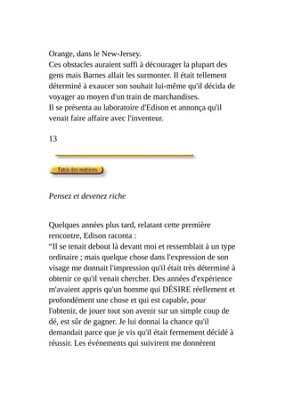 Orange, dans le New-Jersey.
Ces obstacles auraient suffi à décourager la plupart des
gens mais Barnes allait les surmonter. Il était tellement
déterminé à exaucer son souhait lui-même qu'il décida de
voyager au moyen d'un train de marchandises.
Il se présenta au laboratoire d'Edison et annonça qu'il
venait faire affaire avec l'inventeur.
13
Pensez et devenez riche
Quelques années plus tard, relatant cette première
rencontre, Edison raconta :
“Il se tenait debout là devant moi et ressemblait à un type
ordinaire ; mais quelque chose dans l'expression de son
visage me donnait l'impression qu'il était très déterminé à
obtenir ce qu'il venait chercher. Des années d'expérience
m'avaient appris qu'un homme qui DÉSIRE réellement et
profondément une chose et qui est capable, pour
l'obtenir, de jouer tout son avenir sur un simple coup de
dé, est sûr de gagner. Je lui donnai la chance qu'il
demandait parce que je vis qu'il était fermement décidé à
réussir. Les événements qui suivirent me donnèrent
 