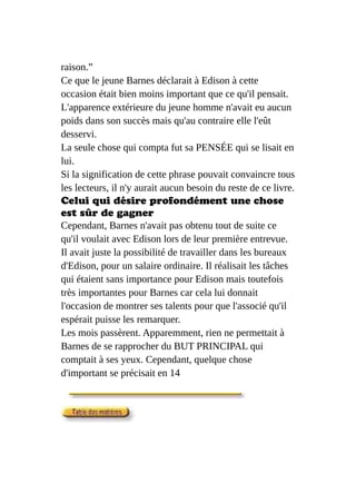 raison.”
Ce que le jeune Barnes déclarait à Edison à cette
occasion était bien moins important que ce qu'il pensait.
L'apparence extérieure du jeune homme n'avait eu aucun
poids dans son succès mais qu'au contraire elle l'eût
desservi.
La seule chose qui compta fut sa PENSÉE qui se lisait en
lui.
Si la signification de cette phrase pouvait convaincre tous
les lecteurs, il n'y aurait aucun besoin du reste de ce livre.
Celui qui désire profondément une chose
est sûr de gagner
Cependant, Barnes n'avait pas obtenu tout de suite ce
qu'il voulait avec Edison lors de leur première entrevue.
Il avait juste la possibilité de travailler dans les bureaux
d'Edison, pour un salaire ordinaire. Il réalisait les tâches
qui étaient sans importance pour Edison mais toutefois
très importantes pour Barnes car cela lui donnait
l'occasion de montrer ses talents pour que l'associé qu'il
espérait puisse les remarquer.
Les mois passèrent. Apparemment, rien ne permettait à
Barnes de se rapprocher du BUT PRINCIPAL qui
comptait à ses yeux. Cependant, quelque chose
d'important se précisait en 14
 