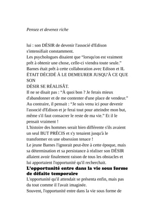 Pensez et devenez riche
lui : son DÉSIR de devenir l'associé d'Edison
s'intensifiait constamment.
Les psychologues disaient que “lorsqu'on est vraiment
prêt à obtenir une chose, celle-ci viendra toute seule.”
Barnes était prêt à cette collaboration avec Edison et IL
ÉTAIT DÉCIDÉ À LE DEMEURER JUSQU'À CE QUE
SON
DÉSIR SE RÉALISÂT.
Il ne se disait pas : “À quoi bon ? Je ferais mieux
d'abandonner et de me contenter d'une place de vendeur.”
Au contraire, il pensait : “Je suis venu ici pour devenir
l'associé d'Edison et je ferai tout pour atteindre mon but,
même s'il faut consacrer le reste de ma vie.” Et il le
pensait vraiment !
L'histoire des hommes serait bien différente s'ils avaient
un seul BUT PRÉCIS et s'y tenaient jusqu'à le
transformer en une obsession tenace !
Le jeune Barnes l'ignorait peut-être à cette époque, mais
sa détermination et sa persistance à réaliser son DÉSIR
allaient avoir finalement raison de tous les obstacles et
lui apportaient l'opportunité qu'il recherchait.
L'opportunité entre dans la vie sous forme
de défaite temporaire
L'opportunité qu'il attendait se présenta enfin, mais pas
du tout comme il l'avait imaginée.
Souvent, l'opportunité entre dans la vie sous forme de
 