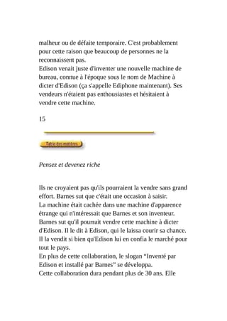 malheur ou de défaite temporaire. C'est probablement
pour cette raison que beaucoup de personnes ne la
reconnaissent pas.
Edison venait juste d'inventer une nouvelle machine de
bureau, connue à l'époque sous le nom de Machine à
dicter d'Edison (ça s'appelle Ediphone maintenant). Ses
vendeurs n'étaient pas enthousiastes et hésitaient à
vendre cette machine.
15
Pensez et devenez riche
Ils ne croyaient pas qu'ils pourraient la vendre sans grand
effort. Barnes sut que c'était une occasion à saisir.
La machine était cachée dans une machine d'apparence
étrange qui n'intéressait que Barnes et son inventeur.
Barnes sut qu'il pourrait vendre cette machine à dicter
d'Edison. Il le dit à Edison, qui le laissa courir sa chance.
Il la vendit si bien qu'Edison lui en confia le marché pour
tout le pays.
En plus de cette collaboration, le slogan “Inventé par
Edison et installé par Barnes” se développa.
Cette collaboration dura pendant plus de 30 ans. Elle
 