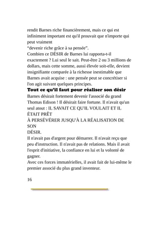 rendit Barnes riche financièrement, mais ce qui est
infiniment important est qu'il prouvait que n'importe qui
peut vraiment
“devenir riche grâce à sa pensée”.
Combien ce DÉSIR de Barnes lui rapporta-t-il
exactement ? Lui seul le sait. Peut-être 2 ou 3 millions de
dollars, mais cette somme, aussi élevée soit-elle, devient
insignifiante comparée à la richesse inestimable que
Barnes avait acquise : une pensée peut se concrétiser si
l'on agit suivant quelques principes.
Tout ce qu'il faut pour réaliser son désir
Barnes désirait fortement devenir l'associé du grand
Thomas Edison ! Il désirait faire fortune. Il n'avait qu'un
seul atout : IL SAVAIT CE QU'IL VOULAIT ET IL
ÉTAIT PRÊT
À PERSÉVÉRER JUSQU'À LA RÉALISATION DE
SON
DÉSIR.
Il n'avait pas d'argent pour démarrer. Il n'avait reçu que
peu d'instruction. Il n'avait pas de relations. Mais il avait
l'esprit d'initiative, la confiance en lui et la volonté de
gagner.
Avec ces forces immatérielles, il avait fait de lui-même le
premier associé du plus grand inventeur.
16
 