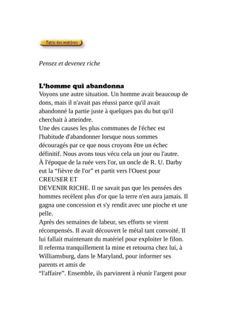 Pensez et devenez riche
L'homme qui abandonna
Voyons une autre situation. Un homme avait beaucoup de
dons, mais il n'avait pas réussi parce qu'il avait
abandonné la partie juste à quelques pas du but qu'il
cherchait à atteindre.
Une des causes les plus communes de l'échec est
l'habitude d'abandonner lorsque nous sommes
découragés par ce que nous croyons être un échec
définitif. Nous avons tous vécu cela un jour ou l'autre.
À l'époque de la ruée vers l'or, un oncle de R. U. Darby
eut la “fièvre de l'or” et partit vers l'Ouest pour
CREUSER ET
DEVENIR RICHE. Il ne savait pas que les pensées des
hommes recèlent plus d'or que la terre n'en aura jamais. Il
gagna une concession et s'y rendit avec une pioche et une
pelle.
Après des semaines de labeur, ses efforts se virent
récompensés. Il avait découvert le métal tant convoité. Il
lui fallait maintenant du matériel pour exploiter le filon.
Il referma tranquillement la mine et retourna chez lui, à
Williamsburg, dans le Maryland, pour informer ses
parents et amis de
“l'affaire”. Ensemble, ils parvinrent à réunir l'argent pour
 