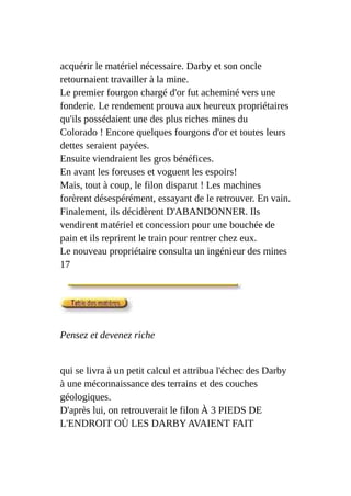 acquérir le matériel nécessaire. Darby et son oncle
retournaient travailler à la mine.
Le premier fourgon chargé d'or fut acheminé vers une
fonderie. Le rendement prouva aux heureux propriétaires
qu'ils possédaient une des plus riches mines du
Colorado ! Encore quelques fourgons d'or et toutes leurs
dettes seraient payées.
Ensuite viendraient les gros bénéfices.
En avant les foreuses et voguent les espoirs!
Mais, tout à coup, le filon disparut ! Les machines
forèrent désespérément, essayant de le retrouver. En vain.
Finalement, ils décidèrent D'ABANDONNER. Ils
vendirent matériel et concession pour une bouchée de
pain et ils reprirent le train pour rentrer chez eux.
Le nouveau propriétaire consulta un ingénieur des mines
17
Pensez et devenez riche
qui se livra à un petit calcul et attribua l'échec des Darby
à une méconnaissance des terrains et des couches
géologiques.
D'après lui, on retrouverait le filon À 3 PIEDS DE
L'ENDROIT OÙ LES DARBY AVAIENT FAIT
 