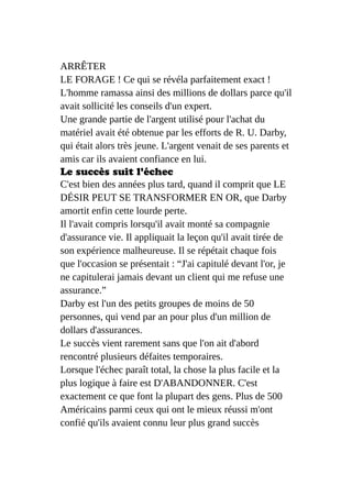 ARRÊTER
LE FORAGE ! Ce qui se révéla parfaitement exact !
L'homme ramassa ainsi des millions de dollars parce qu'il
avait sollicité les conseils d'un expert.
Une grande partie de l'argent utilisé pour l'achat du
matériel avait été obtenue par les efforts de R. U. Darby,
qui était alors très jeune. L'argent venait de ses parents et
amis car ils avaient confiance en lui.
Le succès suit l'échec
C'est bien des années plus tard, quand il comprit que LE
DÉSIR PEUT SE TRANSFORMER EN OR, que Darby
amortit enfin cette lourde perte.
Il l'avait compris lorsqu'il avait monté sa compagnie
d'assurance vie. Il appliquait la leçon qu'il avait tirée de
son expérience malheureuse. Il se répétait chaque fois
que l'occasion se présentait : “J'ai capitulé devant l'or, je
ne capitulerai jamais devant un client qui me refuse une
assurance.”
Darby est l'un des petits groupes de moins de 50
personnes, qui vend par an pour plus d'un million de
dollars d'assurances.
Le succès vient rarement sans que l'on ait d'abord
rencontré plusieurs défaites temporaires.
Lorsque l'échec paraît total, la chose la plus facile et la
plus logique à faire est D'ABANDONNER. C'est
exactement ce que font la plupart des gens. Plus de 500
Américains parmi ceux qui ont le mieux réussi m'ont
confié qu'ils avaient connu leur plus grand succès
 