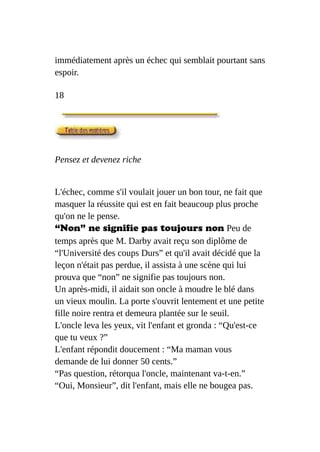 immédiatement après un échec qui semblait pourtant sans
espoir.
18
Pensez et devenez riche
L'échec, comme s'il voulait jouer un bon tour, ne fait que
masquer la réussite qui est en fait beaucoup plus proche
qu'on ne le pense.
“Non” ne signifie pas toujours non Peu de
temps après que M. Darby avait reçu son diplôme de
“l'Université des coups Durs” et qu'il avait décidé que la
leçon n'était pas perdue, il assista à une scène qui lui
prouva que “non” ne signifie pas toujours non.
Un après-midi, il aidait son oncle à moudre le blé dans
un vieux moulin. La porte s'ouvrit lentement et une petite
fille noire rentra et demeura plantée sur le seuil.
L'oncle leva les yeux, vit l'enfant et gronda : “Qu'est-ce
que tu veux ?”
L'enfant répondit doucement : “Ma maman vous
demande de lui donner 50 cents.”
“Pas question, rétorqua l'oncle, maintenant va-t-en.”
“Oui, Monsieur”, dit l'enfant, mais elle ne bougea pas.
 