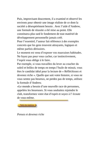 Puis, improvisant doucement, il a examiné et observé les
environs pour obtenir une image réaliste de ce dont la
société a désespérément besoin . Avec l’aide d’Andrew,
une formule de réussite a été mise au point. Elle
constituera plus tard le fondement de tout matériel de
développement personnelle jamais créé.
Pour l’essentiel, l’auteur fait référence à des exemples
concrets que les gens trouvent attrayants, logiques et
même parfois dérisoires.
Le moment est venu d’exposer vos mauvaises habitudes.
Ne fuyez pas pour vous cacher, car instinctivement,
l’esprit vous oblige à le faire.
Par exemple, si vous travaillez du lever au coucher du
soleil et brûlez de temps en temps l’huile de minuit, vous
êtes le candidat idéal pour la lecture de « Réfléchissez et
devenez riche ». Quelle que soit votre histoire, si vous ne
vous sentez pas heureux, ne perdez pas de temps, utilisez
la formule d’Andrew.
«Le monde a besoin d’une nouvelle race de personnes,
appelées les heureuses. Si vous souhaitez rejoindre le
club, transformez votre état d’esprit et soyez à l’ écoute
de vous-même.
Pensez et devenez riche
 