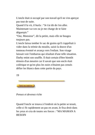 L'oncle était si occupé par son travail qu'il ne s'en aperçut
pas tout de suite.
Quand il la vit, il hurla : “Je t'ai dit de t'en aller.
Maintenant va-t-en ou je me charge de te faire
déguerpir.”
“Oui, Monsieur”, dit la petite, mais elle ne bougea
toujours pas.
L'oncle laissa tomber le sac de grains qu'il s'apprêtait à
vider dans la trémie du moulin, saisit la douve d'un
tonneau éventré et avança vers l'enfant. Son visage
laissait voir l'embarras qui résultait d'une telle situation.
Darby retint son souffle. Il était certain d'être bientôt
témoin d'un meurtre car il savait que son oncle était
colérique et qu'en plus les noirs n'étaient pas censés
défier les blancs dans cette partie du pays.
19
Pensez et devenez riche
Quand l'oncle se trouva à l'endroit où la petite se tenait,
celle-ci fit rapidement un pas en avant, le fixa droit dans
les yeux et cria de toutes ses forces : “MA MAMAN A
BESOIN
 