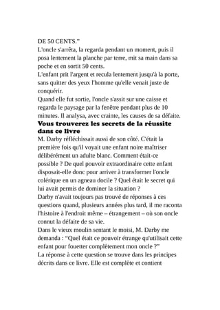 DE 50 CENTS.”
L'oncle s'arrêta, la regarda pendant un moment, puis il
posa lentement la planche par terre, mit sa main dans sa
poche et en sortit 50 cents.
L'enfant prit l'argent et recula lentement jusqu'à la porte,
sans quitter des yeux l'homme qu'elle venait juste de
conquérir.
Quand elle fut sortie, l'oncle s'assit sur une caisse et
regarda le paysage par la fenêtre pendant plus de 10
minutes. Il analysa, avec crainte, les causes de sa défaite.
Vous trouverez les secrets de la réussite
dans ce livre
M. Darby réfléchissait aussi de son côté. C'était la
première fois qu'il voyait une enfant noire maîtriser
délibérément un adulte blanc. Comment était-ce
possible ? De quel pouvoir extraordinaire cette enfant
disposait-elle donc pour arriver à transformer l'oncle
colérique en un agneau docile ? Quel était le secret qui
lui avait permis de dominer la situation ?
Darby n'avait toujours pas trouvé de réponses à ces
questions quand, plusieurs années plus tard, il me raconta
l'histoire à l'endroit même – étrangement – où son oncle
connut la défaite de sa vie.
Dans le vieux moulin sentant le moisi, M. Darby me
demanda : “Quel était ce pouvoir étrange qu'utilisait cette
enfant pour fouetter complètement mon oncle ?”
La réponse à cette question se trouve dans les principes
décrits dans ce livre. Elle est complète et contient
 