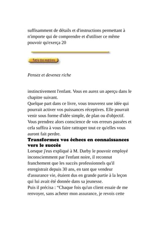 suffisamment de détails et d'instructions permettant à
n'importe qui de comprendre et d'utiliser ce même
pouvoir qu'exerça 20
Pensez et devenez riche
instinctivement l'enfant. Vous en aurez un aperçu dans le
chapitre suivant.
Quelque part dans ce livre, vous trouverez une idée qui
pourrait activer vos puissances réceptives. Elle pourrait
venir sous forme d'idée simple, de plan ou d'objectif.
Vous prendrez alors conscience de vos erreurs passées et
cela suffira à vous faire rattraper tout ce qu'elles vous
auront fait perdre.
Transformez vos échecs en connaissances
vers le succès
Lorsque j'eus expliqué à M. Darby le pouvoir employé
inconsciemment par l'enfant noire, il reconnut
franchement que les succès professionnels qu'il
enregistrait depuis 30 ans, en tant que vendeur
d'assurance vie, étaient dus en grande partie à la leçon
qui lui avait été donnée dans sa jeunesse.
Puis il précisa : “Chaque fois qu'un client essaie de me
renvoyer, sans acheter mon assurance, je revois cette
 