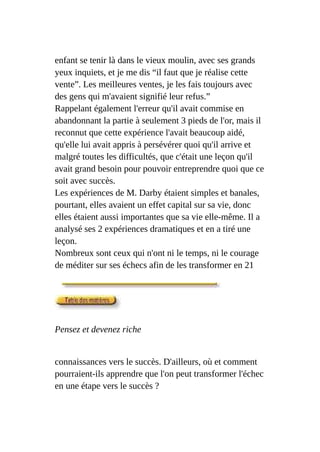 enfant se tenir là dans le vieux moulin, avec ses grands
yeux inquiets, et je me dis “il faut que je réalise cette
vente”. Les meilleures ventes, je les fais toujours avec
des gens qui m'avaient signifié leur refus.”
Rappelant également l'erreur qu'il avait commise en
abandonnant la partie à seulement 3 pieds de l'or, mais il
reconnut que cette expérience l'avait beaucoup aidé,
qu'elle lui avait appris à persévérer quoi qu'il arrive et
malgré toutes les difficultés, que c'était une leçon qu'il
avait grand besoin pour pouvoir entreprendre quoi que ce
soit avec succès.
Les expériences de M. Darby étaient simples et banales,
pourtant, elles avaient un effet capital sur sa vie, donc
elles étaient aussi importantes que sa vie elle-même. Il a
analysé ses 2 expériences dramatiques et en a tiré une
leçon.
Nombreux sont ceux qui n'ont ni le temps, ni le courage
de méditer sur ses échecs afin de les transformer en 21
Pensez et devenez riche
connaissances vers le succès. D'ailleurs, où et comment
pourraient-ils apprendre que l'on peut transformer l'échec
en une étape vers le succès ?
 