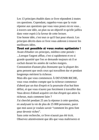 Les 13 principes étudiés dans ce livre répondent à toutes
ces questions. Cependant, rappelez-vous que la vraie
réponse aux questions que vous vous posez est en vous ,
à travers une idée, un plan ou un objectif et qu'elle jaillira
dans votre esprit à la faveur de cette lecture.
Une bonne idée, c'est tout ce qu'il faut pour réussir. Les
principes décrits dans ce livre vous aideront à trouver les
meilleures idées.
Tout est possible si vous restez optimiste !
Avant d'étudier ces principes, méditez cette pensée :
...Lorsque l'argent afflue, c'est si rapidement et en si
grande quantité que l'on se demande toujours où il se
cachait durant les années de vaches maigres.
Constatation d'autant plus étonnante que la plupart des
gens pensent que seuls ceux qui travaillent dur et pendant
longtemps méritent la richesse.
Mais dès que vous commencez À DEVENIR RICHE,
vous vous rendrez compte que la richesse commence
d'abord par un état d'esprit et la poursuite d'un but bien
défini, et que vous n'aurez pas forcément à travailler dur.
Vous devez d'abord acquérir cet état d'esprit qui attire la
richesse, mais comment faire ?
J'ai cherché pendant 25 ans la réponse à cette question,
en analysant la vie de plus de 25 000 personnes, parce
que moi aussi je voulais savoir “comment les gens font
pour devenir riches”.
Sans cette recherche, ce livre n'aurait pas été écrit.
Observez attentivement que dès que vous maîtriserez et
 
