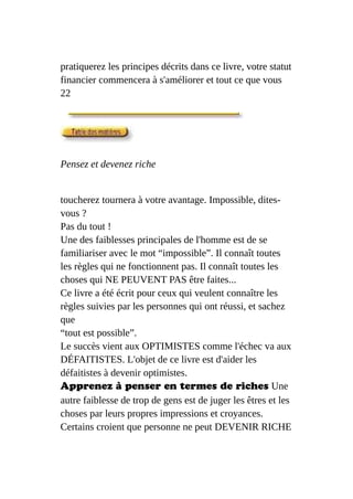 pratiquerez les principes décrits dans ce livre, votre statut
financier commencera à s'améliorer et tout ce que vous
22
Pensez et devenez riche
toucherez tournera à votre avantage. Impossible, dites-
vous ?
Pas du tout !
Une des faiblesses principales de l'homme est de se
familiariser avec le mot “impossible”. Il connaît toutes
les règles qui ne fonctionnent pas. Il connaît toutes les
choses qui NE PEUVENT PAS être faites...
Ce livre a été écrit pour ceux qui veulent connaître les
règles suivies par les personnes qui ont réussi, et sachez
que
“tout est possible”.
Le succès vient aux OPTIMISTES comme l'échec va aux
DÉFAITISTES. L'objet de ce livre est d'aider les
défaitistes à devenir optimistes.
Apprenez à penser en termes de riches Une
autre faiblesse de trop de gens est de juger les êtres et les
choses par leurs propres impressions et croyances.
Certains croient que personne ne peut DEVENIR RICHE
 