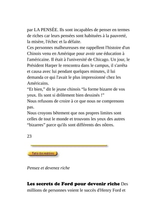 par LA PENSÉE. Ils sont incapables de penser en termes
de riches car leurs pensées sont habituées à la pauvreté,
la misère, l'échec et la défaite.
Ces personnes malheureuses me rappellent l'histoire d'un
Chinois venu en Amérique pour avoir une éducation à
l'américaine. Il était à l'université de Chicago. Un jour, le
Président Harper le rencontra dans le campus, il s'arrêta
et causa avec lui pendant quelques minutes, il lui
demanda ce qui l'avait le plus impressionné chez les
Américains.
“Et bien,” dit le jeune chinois “la forme bizarre de vos
yeux. Ils sont si drôlement bien dessinés !”
Nous refusons de croire à ce que nous ne comprenons
pas.
Nous croyons bêtement que nos propres limites sont
celles de tout le monde et trouvons les yeux des autres
“bizarres” parce qu'ils sont différents des nôtres.
23
Pensez et devenez riche
Les secrets de Ford pour devenir riche Des
millions de personnes voient le succès d'Henry Ford et
 