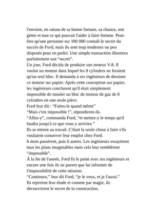 l'envient, en raison de sa bonne fortune, sa chance, son
génie et tout ce qui pouvait l'aider à faire fortune. Peut-
être qu'une personne sur 100 000 connaît le secret du
succès de Ford, mais ils sont trop modestes ou peu
disposés pour en parler. Une simple transaction illustrera
parfaitement son “secret”.
Un jour, Ford décida de produire son moteur V-8. Il
voulut un moteur dans lequel les 8 cylindres ne feraient
qu'un seul bloc. Il demanda à ses ingénieurs de dessiner
ce moteur sur papier. Après cette conception sur papier,
les ingénieurs conclurent qu'il était simplement
impossible de mouler un bloc de moteur de gaz de 8
cylindres en une seule pièce.
Ford leur dit : “Faites-le quand même”
“Mais c'est impossible !”, répondirent-ils.
“Allez-y”, commanda Ford, “et mettez-y le temps qu'il
faudra jusqu'à ce que vous y arriviez.”
Ils se mirent au travail. C'était la seule chose à faire s'ils
voulaient conserver leur emploi chez Ford.
6 mois passèrent, puis 6 autres. Les ingénieurs essayèrent
tous les plans imaginables mais cela leur semblèrent
“impossible”.
À la fin de l'année, Ford fit le point avec ses ingénieurs et
encore une fois ils ne purent que lui informer de
l'impossibilité de cette mission.
“Continuez,” leur dit Ford, “je le veux, et je l'aurai.”
Ils reprirent leur étude et comme par magie, ils
découvrirent le secret de la construction.
 