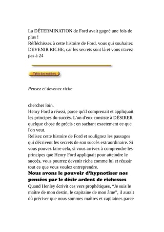 La DÉTERMINATION de Ford avait gagné une fois de
plus !
Réfléchissez à cette histoire de Ford, vous qui souhaitez
DEVENIR RICHE, car les secrets sont là et vous n'avez
pas à 24
Pensez et devenez riche
chercher loin.
Henry Ford a réussi, parce qu'il comprenait et appliquait
les principes du succès. L'un d'eux consiste à DÉSIRER
quelque chose de précis : en sachant exactement ce que
l'on veut.
Relisez cette histoire de Ford et soulignez les passages
qui décrivent les secrets de son succès extraordinaire. Si
vous pouvez faire cela, si vous arrivez à comprendre les
principes que Henry Ford appliquait pour atteindre le
succès, vous pourrez devenir riche comme lui et réussir
tout ce que vous voulez entreprendre.
Nous avons le pouvoir d'hypnotiser nos
pensées par le désir ardent de richesses
Quand Henley écrivit ces vers prophétiques, “Je suis le
maître de mon destin, le capitaine de mon âme”, il aurait
dû préciser que nous sommes maîtres et capitaines parce
 
