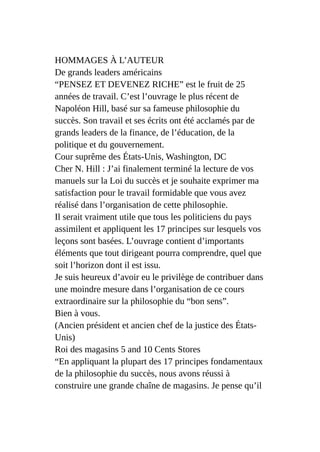 HOMMAGES À L’AUTEUR
De grands leaders américains
“PENSEZ ET DEVENEZ RICHE” est le fruit de 25
années de travail. C’est l’ouvrage le plus récent de
Napoléon Hill, basé sur sa fameuse philosophie du
succès. Son travail et ses écrits ont été acclamés par de
grands leaders de la finance, de l’éducation, de la
politique et du gouvernement.
Cour suprême des États-Unis, Washington, DC
Cher N. Hill : J’ai finalement terminé la lecture de vos
manuels sur la Loi du succès et je souhaite exprimer ma
satisfaction pour le travail formidable que vous avez
réalisé dans l’organisation de cette philosophie.
Il serait vraiment utile que tous les politiciens du pays
assimilent et appliquent les 17 principes sur lesquels vos
leçons sont basées. L’ouvrage contient d’importants
éléments que tout dirigeant pourra comprendre, quel que
soit l’horizon dont il est issu.
Je suis heureux d’avoir eu le privilège de contribuer dans
une moindre mesure dans l’organisation de ce cours
extraordinaire sur la philosophie du “bon sens”.
Bien à vous.
(Ancien président et ancien chef de la justice des États-
Unis)
Roi des magasins 5 and 10 Cents Stores
“En appliquant la plupart des 17 principes fondamentaux
de la philosophie du succès, nous avons réussi à
construire une grande chaîne de magasins. Je pense qu’il
 