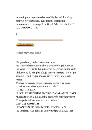 ne serait pas exagéré de dire que Woolworth Building
pourrait être considéré, avec raison, comme un
monument en hommage à l’efficacité de ces principes.”
F.W.WOOLWORTH
2
Pensez et devenez riche
Un grand magnat des bateaux à vapeur
“Je suis réellement redevable d’avoir eu le privilège de
lire votre livre sur la Loi du succès. Si j’avais connu cette
philosophie 50 ans plus tôt, je suis certain que j’aurais pu
accomplir tout ce que j’ai réalisé en moitié moins de
temps.
J’espère sincèrement que le monde découvrira votre
travail et vous récompensera pour cela.”
ROBERT DOLLAR
UN CÉLÈBRE DIRIGEANT SYNDICAL AMÉRICAIN
“La maîtrise de la philosophie du succès est l’équivalent
d’une police d’assurance contre l’échec.”
SAMUEL GOMPERS
UN ANCIEN PRÉSIDENT DES ÉTATS-UNIS
“Je voudrais vous féliciter pour votre persistance. Tout
 