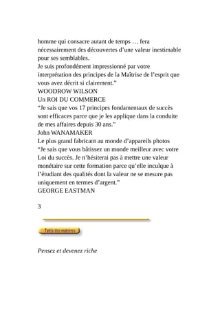 homme qui consacre autant de temps … fera
nécessairement des découvertes d’une valeur inestimable
pour ses semblables.
Je suis profondément impressionné par votre
interprétation des principes de la Maîtrise de l’esprit que
vous avez décrit si clairement.”
WOODROW WILSON
Un ROI DU COMMERCE
“Je sais que vos 17 principes fondamentaux de succès
sont efficaces parce que je les applique dans la conduite
de mes affaires depuis 30 ans.”
John WANAMAKER
Le plus grand fabricant au monde d’appareils photos
“Je sais que vous bâtissez un monde meilleur avec votre
Loi du succès. Je n’hésiterai pas à mettre une valeur
monétaire sur cette formation parce qu’elle inculque à
l’étudiant des qualités dont la valeur ne se mesure pas
uniquement en termes d’argent.”
GEORGE EASTMAN
3
Pensez et devenez riche
 
