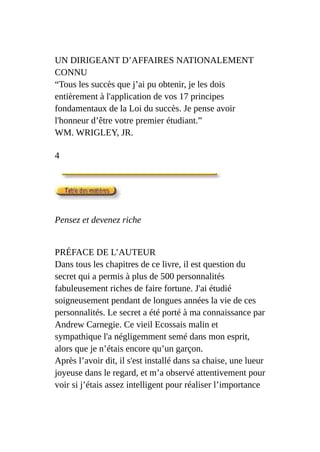 UN DIRIGEANT D’AFFAIRES NATIONALEMENT
CONNU
“Tous les succès que j’ai pu obtenir, je les dois
entièrement à l'application de vos 17 principes
fondamentaux de la Loi du succès. Je pense avoir
l'honneur d’être votre premier étudiant.”
WM. WRIGLEY, JR.
4
Pensez et devenez riche
PRÉFACE DE L’AUTEUR
Dans tous les chapitres de ce livre, il est question du
secret qui a permis à plus de 500 personnalités
fabuleusement riches de faire fortune. J'ai étudié
soigneusement pendant de longues années la vie de ces
personnalités. Le secret a été porté à ma connaissance par
Andrew Carnegie. Ce vieil Ecossais malin et
sympathique l'a négligemment semé dans mon esprit,
alors que je n’étais encore qu’un garçon.
Après l’avoir dit, il s'est installé dans sa chaise, une lueur
joyeuse dans le regard, et m’a observé attentivement pour
voir si j’étais assez intelligent pour réaliser l’importance
 
