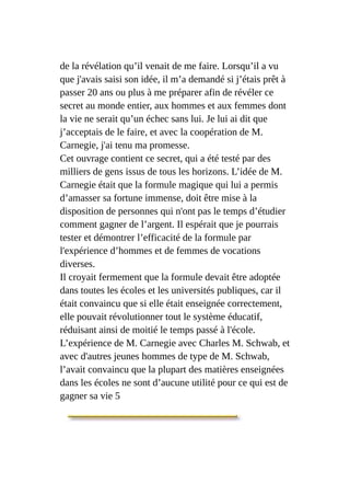 de la révélation qu’il venait de me faire. Lorsqu’il a vu
que j'avais saisi son idée, il m’a demandé si j’étais prêt à
passer 20 ans ou plus à me préparer afin de révéler ce
secret au monde entier, aux hommes et aux femmes dont
la vie ne serait qu’un échec sans lui. Je lui ai dit que
j’acceptais de le faire, et avec la coopération de M.
Carnegie, j'ai tenu ma promesse.
Cet ouvrage contient ce secret, qui a été testé par des
milliers de gens issus de tous les horizons. L’idée de M.
Carnegie était que la formule magique qui lui a permis
d’amasser sa fortune immense, doit être mise à la
disposition de personnes qui n'ont pas le temps d’étudier
comment gagner de l’argent. Il espérait que je pourrais
tester et démontrer l’efficacité de la formule par
l'expérience d’hommes et de femmes de vocations
diverses.
Il croyait fermement que la formule devait être adoptée
dans toutes les écoles et les universités publiques, car il
était convaincu que si elle était enseignée correctement,
elle pouvait révolutionner tout le système éducatif,
réduisant ainsi de moitié le temps passé à l'école.
L’expérience de M. Carnegie avec Charles M. Schwab, et
avec d'autres jeunes hommes de type de M. Schwab,
l’avait convaincu que la plupart des matières enseignées
dans les écoles ne sont d’aucune utilité pour ce qui est de
gagner sa vie 5
 