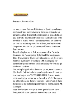 Pensez et devenez riche
ou amasser une fortune. Il était arrivé à cette conclusion
après avoir pris successivement dans son entreprise un
certain nombre de jeunes hommes dont la plupart étaient
peu instruits, pour les entraîner dans l'utilisation de cette
formule. Il a ainsi réussi à développer chez ces derniers
un sens de leadership rare. Par ailleurs, ses instructions
ont permis à toutes les personnes qui les ont suivies de
faire fortune.
Dans le chapitre sur la Foi, vous pouvez lire l'histoire
étonnante de l'organisation de la Steel Corporation des
États-Unis, société développée et gérée par un des jeunes
hommes ayant servi d’exemple à M. Carnegie pour
démontrer que sa formule serait efficace pour tous ce qui
voulaient l’utiliser.
Cette simple application du secret par ce jeune homme –
Charles M. Schwab – lui a assuré une fortune énorme en
termes d’argent et d’OPPORTUNITÉS. Grosso modo,
cette application unique de la formule a généré la somme
de 600 millions de dollars. Ces faits – et il s’agit de faits
bien connus de toutes les personnes qui connaissaient M.
Carnegie –
vous donnent une idée juste de ce que la lecture de ce
livre pourrait vous apporter, à condition que vous
 