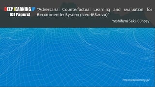 DEEP LEARNING JP
[DL Papers]
“Adversarial Counterfactual Learning and Evaluation for
Recommender System (NeurIPS2020)”
Yoshifumi Seki, Gunosy
http://deeplearning.jp/
 