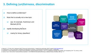 3. Defining (un)fairness, discrimination
 How to define (un)fairness?
 Note that is actually not a new topic
 see, for example, Hutchinson and
Mitchell (2019)
 rapidly developing literature
 mainly for binary classifiers!
 Barocas, S., M. Hardt, and A. Narayanan (2020). Fairness and machine learning – limitations and opportunities. Book in progress (https://fairmlbook.org/)
 Corbett-Davies, S. and S. Goel (2018). The Measure and Mismeasure of Fairness: A Critical Review of Fair Machine Learning, working paper
 Hutchinson, B. and M. Mitchell (2019). 50 Years of Test (Un)fairness: Lessons for Machine Learning. In: FAT* ’19: Conference on Fairness, Accountability, and Transparency (FAT* ’19), ACM, pp. 49-58.
 Verma, S. and J. Rubin (2018). Fairness Definitions Explained. In: 2018 IEEE/ACM International Workshop on Software Fairness (FairWare). IEEE, pp. 1–7.
statistical
parity
fairness
through
unawareness
equal
opportunity predictive
parity
calibration
conditional
statistical
parity
equalized
odds
counter-
factual
fairness
no proxy
discrimination
 