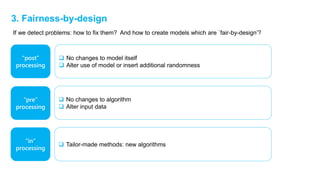 3. Fairness-by-design
“post”
processing
“pre”
processing
“in”
processing
 No changes to model itself
 Alter use of model or insert additional randomness
 No changes to algorithm
 Alter input data
 Tailor-made methods: new algorithms
If we detect problems: how to fix them? And how to create models which are `fair-by-design’?
 