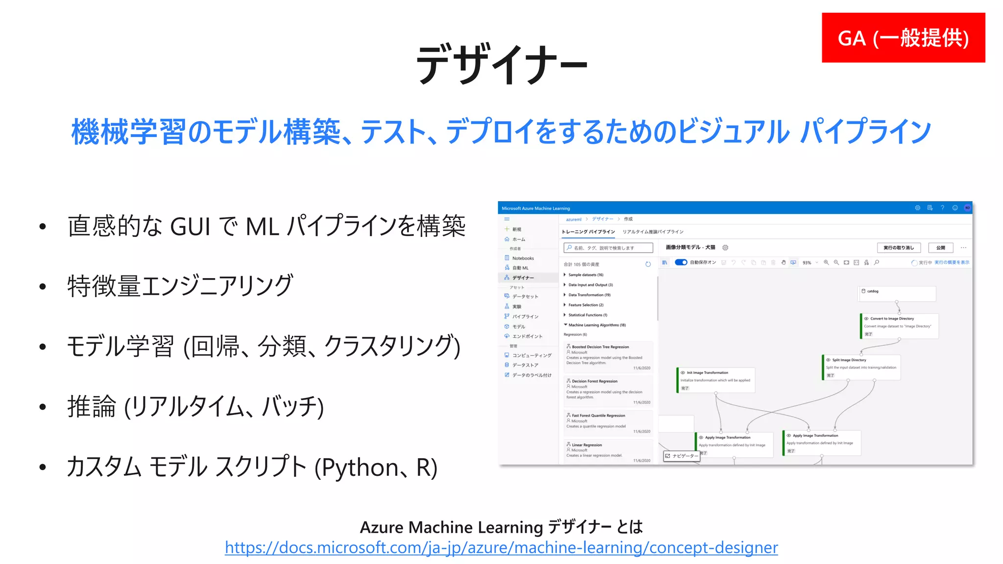 • 直感的な GUI で ML パイプラインを構築
• 特徴量エンジニアリング
• モデル学習 (回帰、分類、クラスタリング)
• 推論 (リアルタイム、バッチ)
• カスタム モデル スクリプト (Python、R)
機械学習のモデル構築、テスト、デプロイをするためのビジュアル パイプライン
Azure Machine Learning デザイナー とは
https://docs.microsoft.com/ja-jp/azure/machine-learning/concept-designer
 