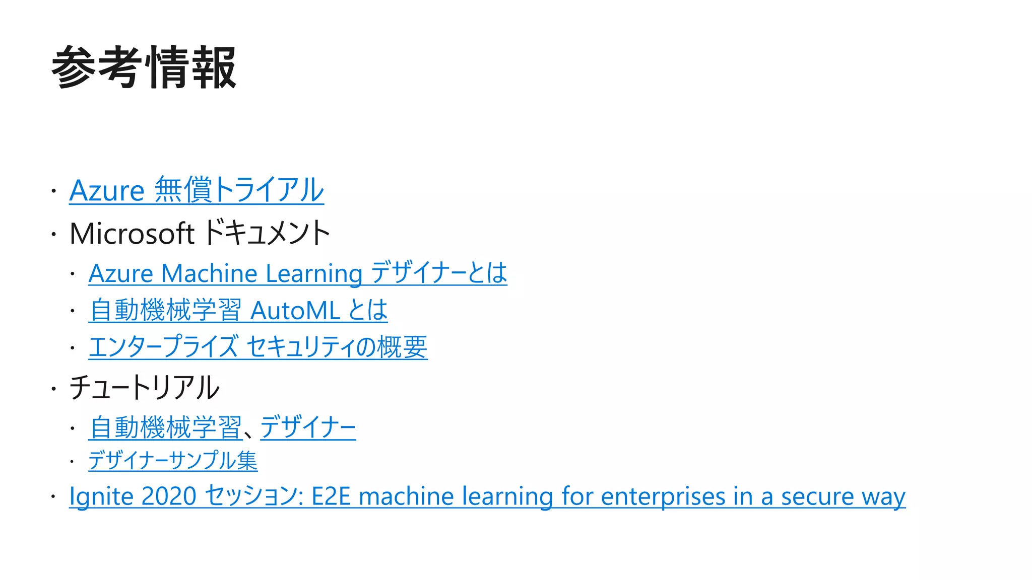 Azure 無償トライアル
Azure Machine Learning デザイナーとは
自動機械学習 AutoML とは
エンタープライズ セキュリティの概要
自動機械学習 デザイナー
デザイナーサンプル集
Ignite 2020 セッション: E2E machine learning for enterprises in a secure way
 