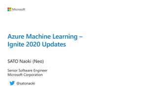 Azure Machine Learning –
Ignite 2020 Updates
SATO Naoki (Neo)
Senior Software Engineer
Microsoft Corporation
@satonaoki
 
