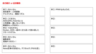 自己紹介 or 近況報告
枠①：PPAP止めようぜ。
枠②：
枠③：
枠④：
枠⑤：
枠①：さかいさん
高校数学 - 三角関数
アルゴリズム - 覆面パズル
枠②：こだまさん
AWSは学んでおかないと
三角関数→難しくなってきた
結城さん→プロキシ
枠③：つるながさん
Docker、AWS→基本に立ち返って読み直した
リモートスクラム
枠④：さかいさん
編集後記
現場ネコのヨシ！
枠⑤：さかいさん
News記事の宮坂さん、デジタル庁 (平井大臣)
 