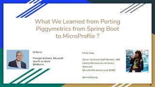 What We Learned from Porting
Piggymetrics from Spring Boot
to MicroProﬁle ?
Ed Burns
Principal Architect, Microsoft
Java EE on Azure
@edburns
Emily Jiang
Senior Technical Staff Member, IBM
Liberty Microservice Architect,
Advocate
MicroProfile Senior Lead @IBM
@emilyfhjiang
B
 