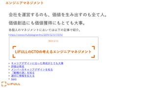エンジニアマネジメント
会社を運営するのも、価値を⽣み出すのも全て⼈。
価値創造にも価値獲得にもとても⼤事。
各個⼈のマネジメントにおいては以下の記事で紹介。
https://www.lifull.blog/entry/2019/12/11/173741
• キャリアデザインに沿った育成がとても⼤事
• 評価は育成
• メンバーのキャリアデザインを知る
• 「動機の源」を知る
• 適切に情報を伝える
• 1on1
 