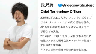 ⻑沢翼 @nagasawatsubasa
2008年LIFULLに⼊社。フロント、iOSアプ
リからバックエンドまで広く経験を積み、
API基盤の刷新や事業系システムのクラウド
移⾏などを実施。
2017年にCTO就任以来、全社技術及び社内
情報システムの戦略⽴案やエンジニア組織・
⽂化醸成を実施中。
ベトナム開発⼦会社の委任代表者も担当。
Chief Technology Officer
 
