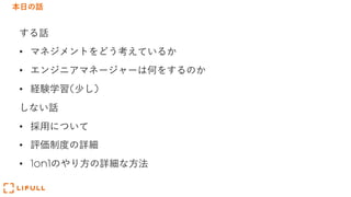 本⽇の話
する話
• マネジメントをどう考えているか
• エンジニアマネージャーは何をするのか
• 経験学習(少し)
しない話
• 採⽤について
• 評価制度の詳細
• 1on1のやり⽅の詳細な⽅法
 
